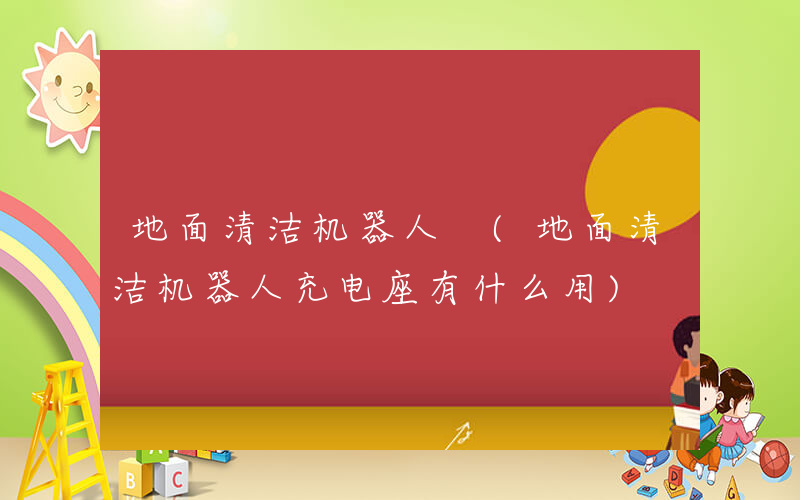 地面清洁机器人 (地面清洁机器人充电座有什么用)